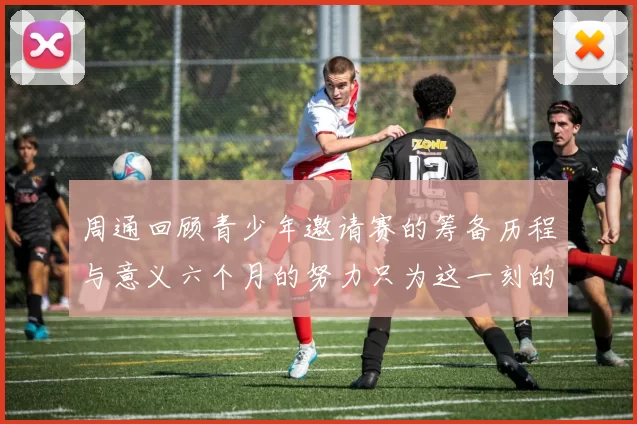 周通回顾青少年邀请赛的筹备历程与意义六个月的努力只为这一刻的精彩