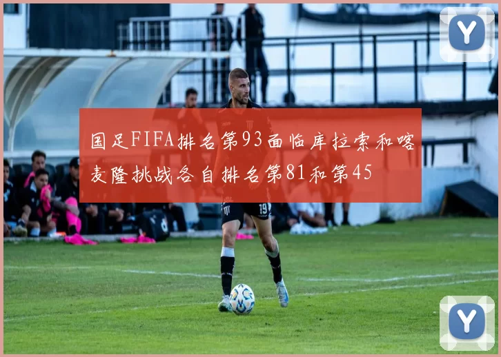 国足FIFA排名第93面临库拉索和喀麦隆挑战各自排名第81和第45