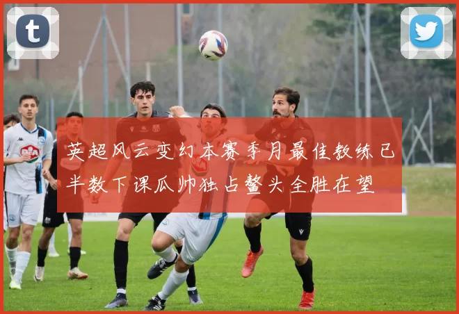 英超风云变幻本赛季月最佳教练已半数下课瓜帅独占鳌头全胜在望