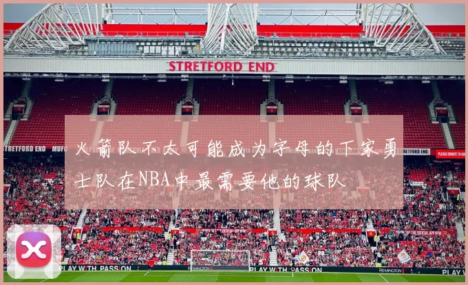 火箭队不太可能成为字母的下家勇士队在NBA中最需要他的球队