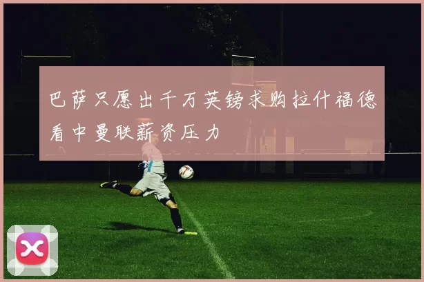 巴萨只愿出千万英镑求购拉什福德看中曼联薪资压力